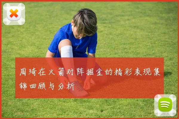 周琦在火箭对阵掘金的精彩表现集锦回顾与分析