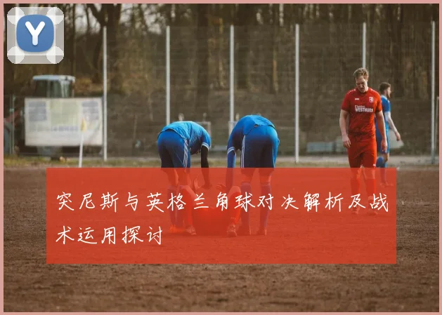 突尼斯与英格兰角球对决解析及战术运用探讨