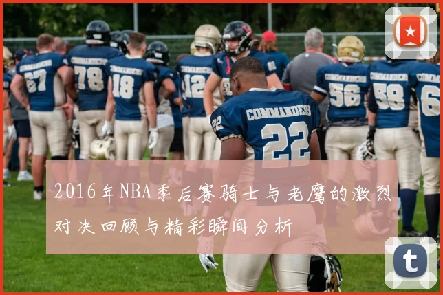 2016年NBA季后赛骑士与老鹰的激烈对决回顾与精彩瞬间分析