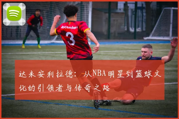 达米安利拉德：从NBA明星到篮球文化的引领者与传奇之路